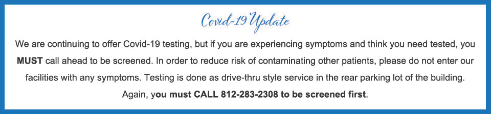 We are continuing to offer Covid-19 testing, but if you are experiencing symptoms and think you need tested, you MUST call ahead to be screened. In order to reduce risk of contaminating other patients, please do not enter our facilities with any symptoms. Testing is done as drive-thru style service in the rear parking lot of the building. Again, you must CALL 812-283-2308 to be screened first.